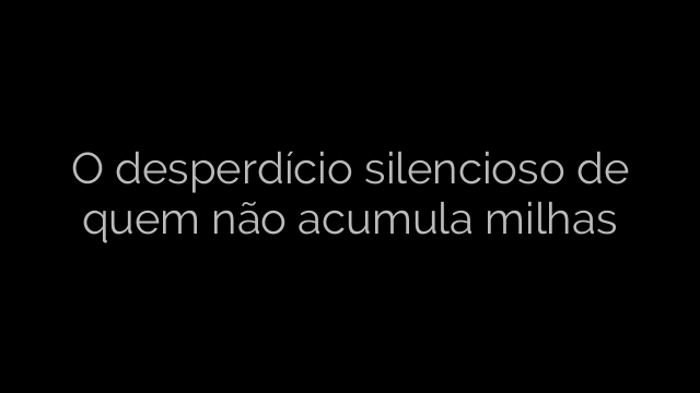 ​O desperdício silencioso de quem não acumula milhas 